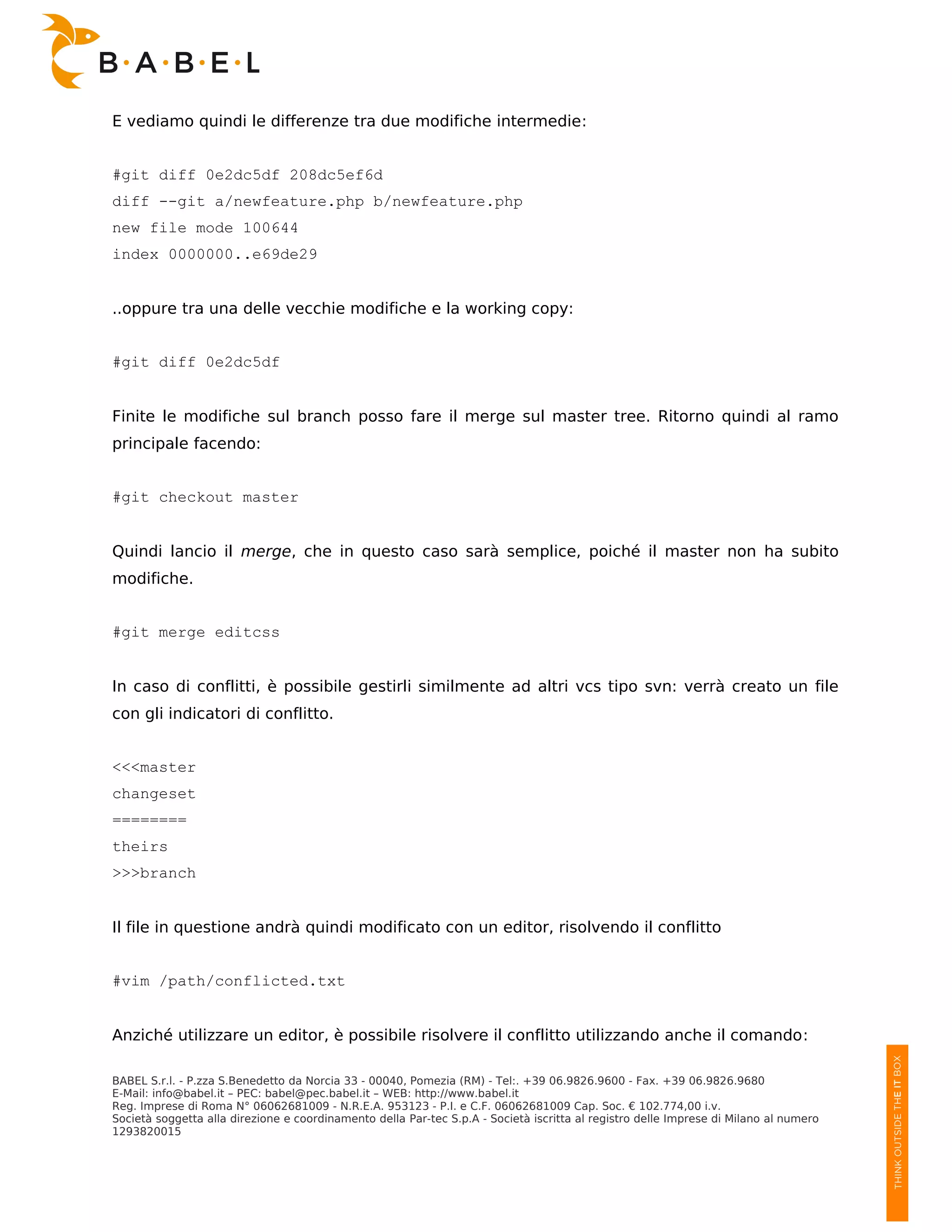 E vediamo quindi le differenze tra due modifiche intermedie:


#git diff 0e2dc5df 208dc5ef6d
diff --git a/newfeature.php b/newfeature.php
new file mode 100644
index 0000000..e69de29


..oppure tra una delle vecchie modifiche e la working copy:


#git diff 0e2dc5df


Finite le modifiche sul branch posso fare il merge sul master tree. Ritorno quindi al ramo
principale facendo:


#git checkout master


Quindi lancio il merge, che in questo caso sarà semplice, poiché il master non ha subito
modifiche.


#git merge editcss


In caso di conflitti, è possibile gestirli similmente ad altri vcs tipo svn: verrà creato un file
con gli indicatori di conflitto.


<<<master
changeset
========
theirs
>>>branch


Il file in questione andrà quindi modificato con un editor, risolvendo il conflitto


#vim /path/conflicted.txt


Anziché utilizzare un editor, è possibile risolvere il conflitto utilizzando anche il comando:

BABEL S.r.l. - P.zza S.Benedetto da Norcia 33 - 00040, Pomezia (RM) - Tel:. +39 06.9826.9600 - Fax. +39 06.9826.9680
E-Mail: info@babel.it – PEC: babel@pec.babel.it – WEB: http://www.babel.it
Reg. Imprese di Roma N° 06062681009 - N.R.E.A. 953123 - P.I. e C.F. 06062681009 Cap. Soc. € 102.774,00 i.v.
Società soggetta alla direzione e coordinamento della Par-tec S.p.A - Società iscritta al registro delle Imprese di Milano al numero
1293820015
 