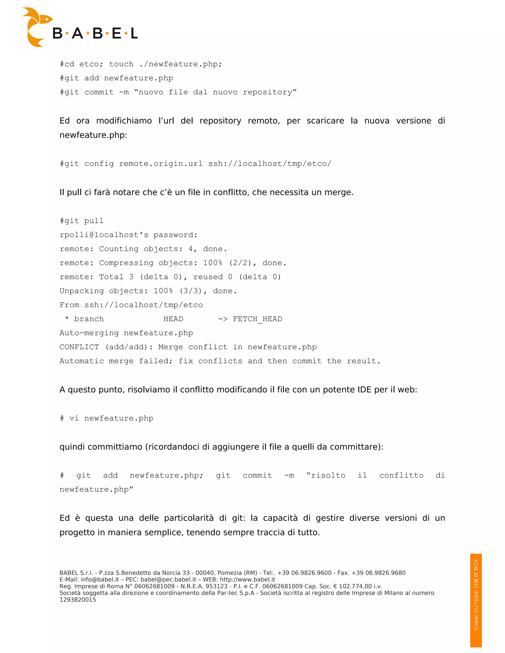 #cd etco; touch ./newfeature.php;
#git add newfeature.php
#git commit -m “nuovo file dal nuovo repository”


Ed ora modifichiamo l’url del repository remoto, per scaricare la nuova versione di
newfeature.php:


#git config remote.origin.url ssh://localhost/tmp/etco/


Il pull ci farà notare che c’è un file in conflitto, che necessita un merge.


#git pull
rpolli@localhost's password:
remote: Counting objects: 4, done.
remote: Compressing objects: 100% (2/2), done.
remote: Total 3 (delta 0), reused 0 (delta 0)
Unpacking objects: 100% (3/3), done.
From ssh://localhost/tmp/etco
 * branch                           HEAD               -> FETCH_HEAD
Auto-merging newfeature.php
CONFLICT (add/add): Merge conflict in newfeature.php
Automatic merge failed; fix conflicts and then commit the result.


A questo punto, risolviamo il conflitto modificando il file con un potente IDE per il web:


# vi newfeature.php


quindi committiamo (ricordandoci di aggiungere il file a quelli da committare):


#    git       add      newfeature.php;                git      commit         -m     “risolto          il      conflitto              di
newfeature.php”


Ed è questa una delle particolarità di git: la capacità di gestire diverse versioni di un
progetto in maniera semplice, tenendo sempre traccia di tutto.



BABEL S.r.l. - P.zza S.Benedetto da Norcia 33 - 00040, Pomezia (RM) - Tel:. +39 06.9826.9600 - Fax. +39 06.9826.9680
E-Mail: info@babel.it – PEC: babel@pec.babel.it – WEB: http://www.babel.it
Reg. Imprese di Roma N° 06062681009 - N.R.E.A. 953123 - P.I. e C.F. 06062681009 Cap. Soc. € 102.774,00 i.v.
Società soggetta alla direzione e coordinamento della Par-tec S.p.A - Società iscritta al registro delle Imprese di Milano al numero
1293820015
 