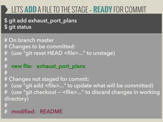 LETS ADD A FILE TO THE STAGE – READY FOR COMMIT
$ git add exhaust_port_plans
$ git status
# On branch master
# Changes to be committed:
# (use "git reset HEAD <file>..." to unstage)
#
# new file: exhaust_port_plans
#
# Changes not staged for commit:
# (use "git add <file>..." to update what will be committed)
# (use "git checkout -- <file>..." to discard changes in working
directory)
#
# modified: README

 