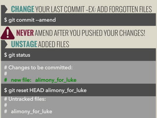 CHANGE YOUR LAST COMMIT –EX: ADD FORGOTTEN FILES
$ git commit --amend

NEVER AMEND AFTER YOU PUSHED YOUR CHANGES!
UNSTAGE ADDED FILES
$ git status
# Changes to be committed:
#
# new file: alimony_for_luke
$ git reset HEAD alimony_for_luke
$ git reset HEAD alimony_for_luke
# Untracked files:
#
# alimony_for_luke

 