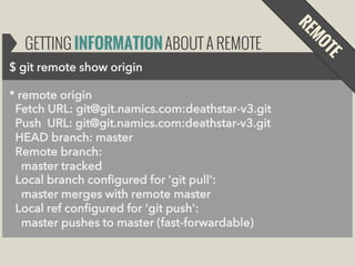 GETTING INFORMATION ABOUT A REMOTE
$ git remote show origin
* remote origin
Fetch URL: git@git.namics.com:deathstar-v3.git
Push URL: git@git.namics.com:deathstar-v3.git
HEAD branch: master
Remote branch:
master tracked
Local branch configured for 'git pull':
master merges with remote master
Local ref configured for 'git push':
master pushes to master (fast-forwardable)

 