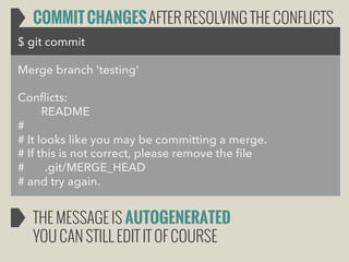 COMMIT CHANGES AFTER RESOLVING THE CONFLICTS
$ git commit
Merge branch 'testing'
Conflicts:
README
#
# It looks like you may be committing a merge.
# If this is not correct, please remove the file
#
.git/MERGE_HEAD
# and try again.

THE MESSAGE IS AUTOGENERATED
YOU CAN STILL EDIT IT OF COURSE

 
