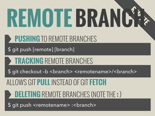 REMOTE BRANCH
PUSHING TO REMOTE BRANCHES
$ git push [remote] [branch]

TRACKING REMOTE BRANCHES
$ git checkout –b <branch> <remotename>/<branch>

ALLOWS GIT PULL INSTEAD OF GIT FETCH
DELETING REMOTE BRANCHES (NOTE THE : )
$ git push <remotename> :<branch>

 