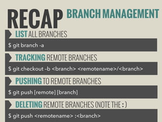 RECAP

BRANCH MANAGEMENT

LIST ALL BRANCHES

$ git branch -a

TRACKING REMOTE BRANCHES
$ git checkout –b <branch> <remotename>/<branch>

PUSHING TO REMOTE BRANCHES
$ git push [remote] [branch]

DELETING REMOTE BRANCHES (NOTE THE : )
$ git push <remotename> :<branch>

 