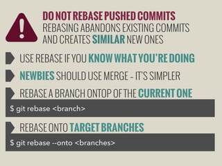 DO NOT REBASE PUSHED COMMITS
REBASING ABANDONS EXISTING COMMITS
AND CREATES SIMILAR NEW ONES
USE REBASE IF YOU KNOW WHAT YOU’RE DOING
NEWBIES SHOULD USE MERGE – IT’S SIMPLER
REBASE A BRANCH ONTOP OF THE CURRENT ONE
$ git rebase <branch>

REBASE ONTO TARGET BRANCHES
$ git rebase --onto <branches>

 
