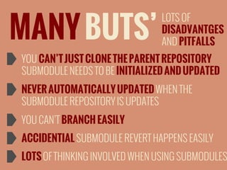 MANY BUTS’

LOTS OF
DISADVANTGES
AND PITFALLS

YOU CAN’T JUST CLONE THE PARENT REPOSITORY
SUBMODULE NEEDS TO BE INITIALIZED AND UPDATED
NEVER AUTOMATICALLY UPDATED WHEN THE
SUBMODULE REPOSITORY IS UPDATES
YOU CAN’T BRANCH EASILY
ACCIDENTIAL SUBMODULE REVERT HAPPENS EASILY

LOTS OF THINKING INVOLVED WHEN USING SUBMODULES

 
