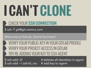 I CAN’T CLONE
CHECK YOUR SSH CONNECTION
$ ssh -T git@git.namics.com
Welcome to GitLab, Daniel Kummer!

VERIFY YOUR PUBLIC-KEY IN YOUR GITLAB PROFILE
VERIFY YOUR PROJECT ACCESS IN GITLAB
TRY RE-ADDING YOUR KEY TO SSH-AGENT
$ ssh-add –D
$ ssh-add ~/.ssh/id_rsa

# deletes all identities in agent
# add key to agent

 