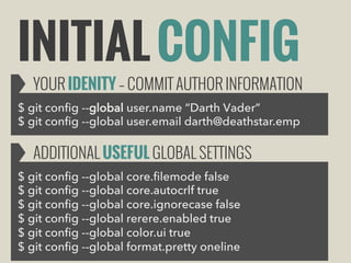 INITIAL CONFIG

YOUR IDENITY – COMMIT AUTHOR INFORMATION

$ git config --global user.name “Darth Vader”
$ git config --global user.email darth@deathstar.emp

ADDITIONAL USEFUL GLOBAL SETTINGS
$ git config --global core.filemode false
$ git config --global core.autocrlf true
$ git config --global core.ignorecase false
$ git config --global rerere.enabled true
$ git config --global color.ui true
$ git config --global format.pretty oneline

 