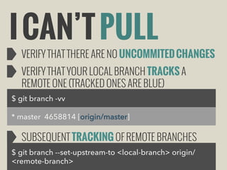 I CAN’T PULL

VERIFY THAT THERE ARE NO UNCOMMITED CHANGES
VERIFY THAT YOUR LOCAL BRANCH TRACKS A
REMOTE ONE (TRACKED ONES ARE BLUE)

$ git branch -vv
* master 4658814 [origin/master]

SUBSEQUENT TRACKING OF REMOTE BRANCHES
$ git branch --set-upstream-to <local-branch> origin/
<remote-branch>

 
