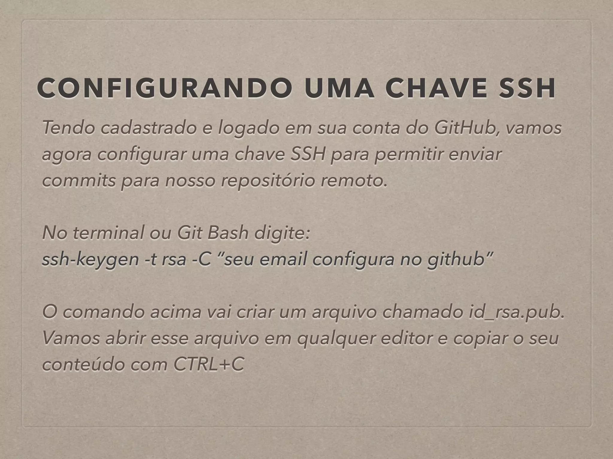 CONFIGURANDO UMA CHAVE SSH 
Tendo cadastrado e logado em sua conta do GitHub, vamos 
agora configurar uma chave SSH para permitir enviar 
commits para nosso repositório remoto. 
! 
No terminal ou Git Bash digite: 
ssh-keygen -t rsa -C “seu email configura no github” 
! 
O comando acima vai criar um arquivo chamado id_rsa.pub. 
Vamos abrir esse arquivo em qualquer editor e copiar o seu 
conteúdo com CTRL+C 
 