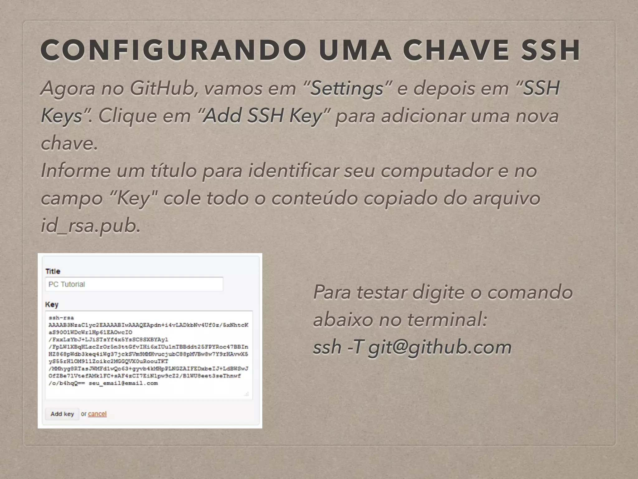 CONFIGURANDO UMA CHAVE SSH 
Agora no GitHub, vamos em “Settings” e depois em “SSH 
Keys”. Clique em “Add SSH Key” para adicionar uma nova 
chave. 
Informe um título para identificar seu computador e no 
campo “Key" cole todo o conteúdo copiado do arquivo 
id_rsa.pub. 
Para testar digite o comando 
abaixo no terminal: 
ssh -T git@github.com 
 
