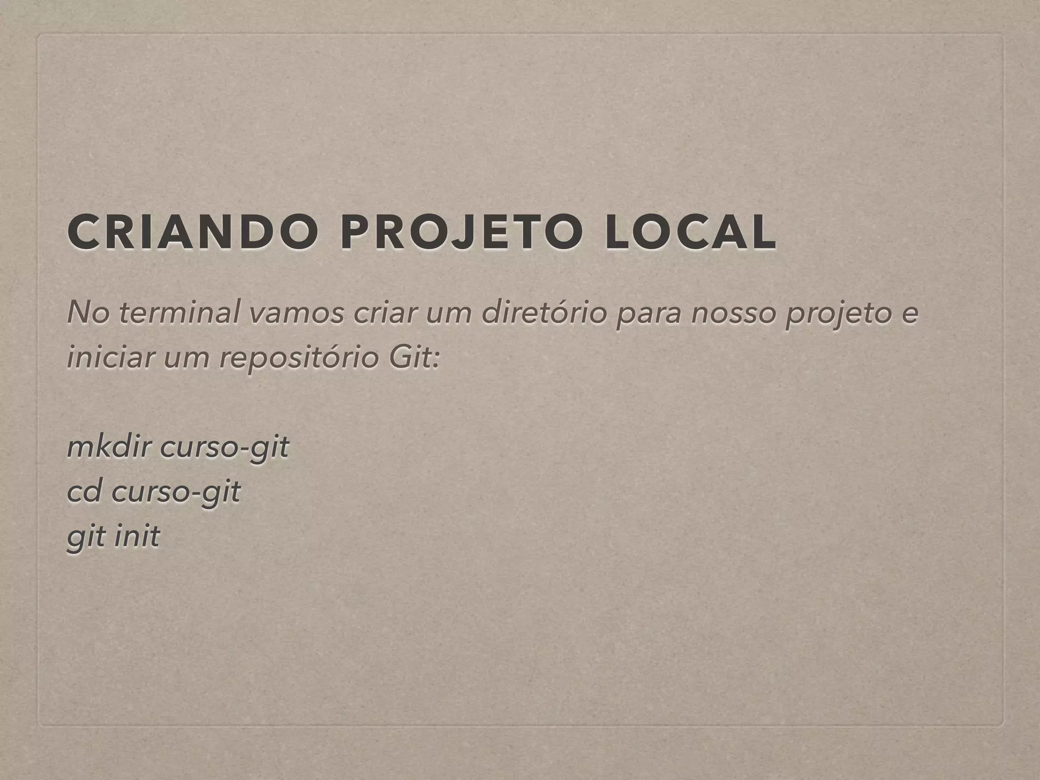 CRIANDO PROJETO LOCAL 
No terminal vamos criar um diretório para nosso projeto e 
iniciar um repositório Git: 
! 
mkdir curso-git 
cd curso-git 
git init 
 