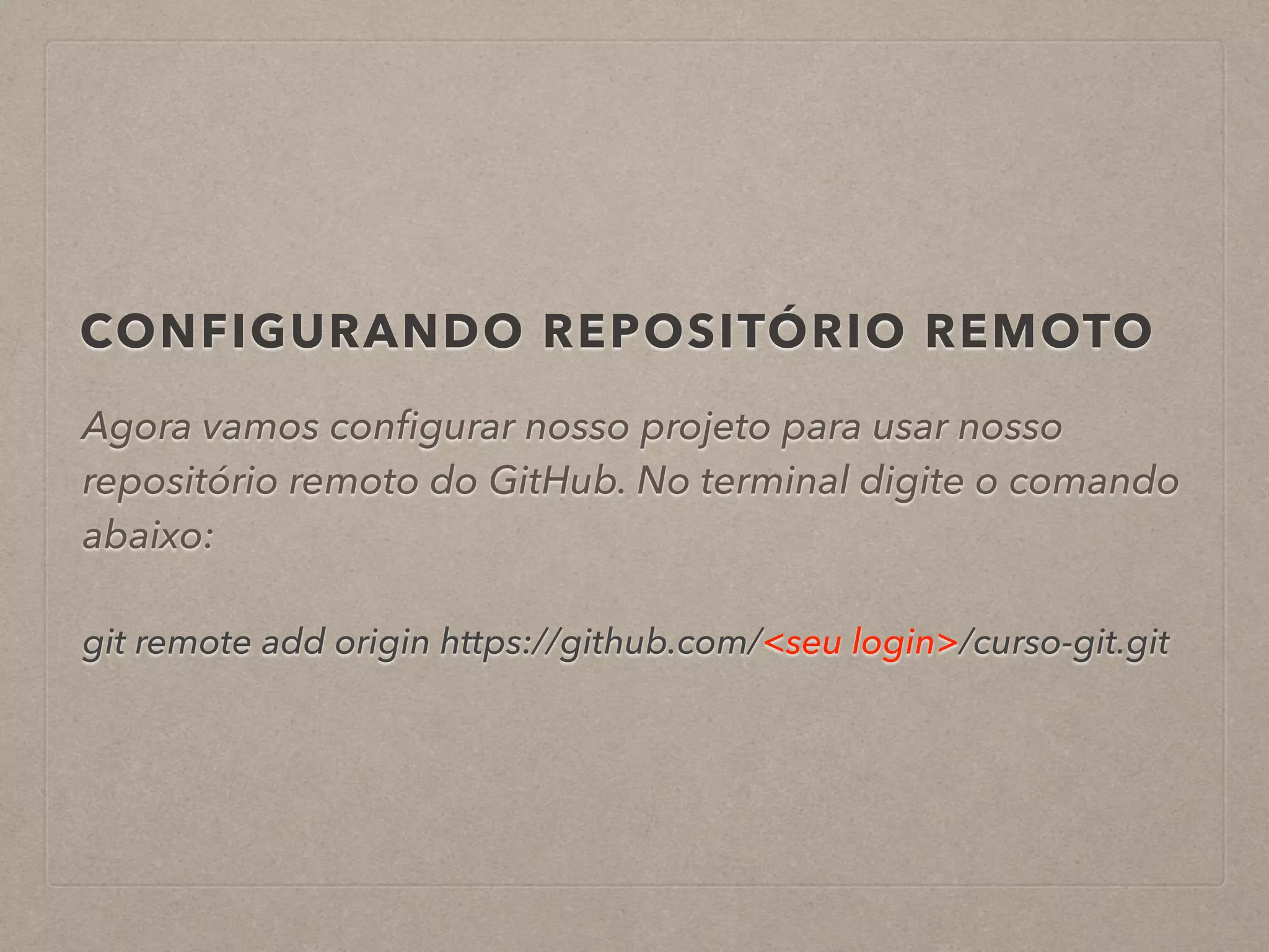 CONFIGURANDO REPOSITÓRIO REMOTO 
Agora vamos configurar nosso projeto para usar nosso 
repositório remoto do GitHub. No terminal digite o comando 
abaixo: 
! 
git remote add origin https://github.com/<seu login>/curso-git.git 
 