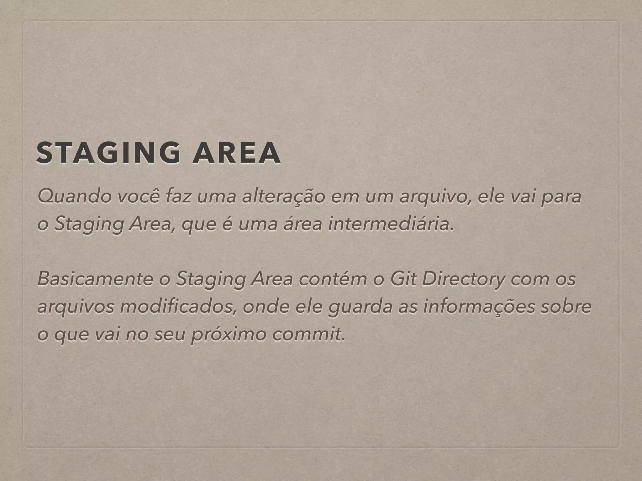 STAGING AREA 
Quando você faz uma alteração em um arquivo, ele vai para 
o Staging Area, que é uma área intermediária. 
! 
Basicamente o Staging Area contém o Git Directory com os 
arquivos modificados, onde ele guarda as informações sobre 
o que vai no seu próximo commit. 
 