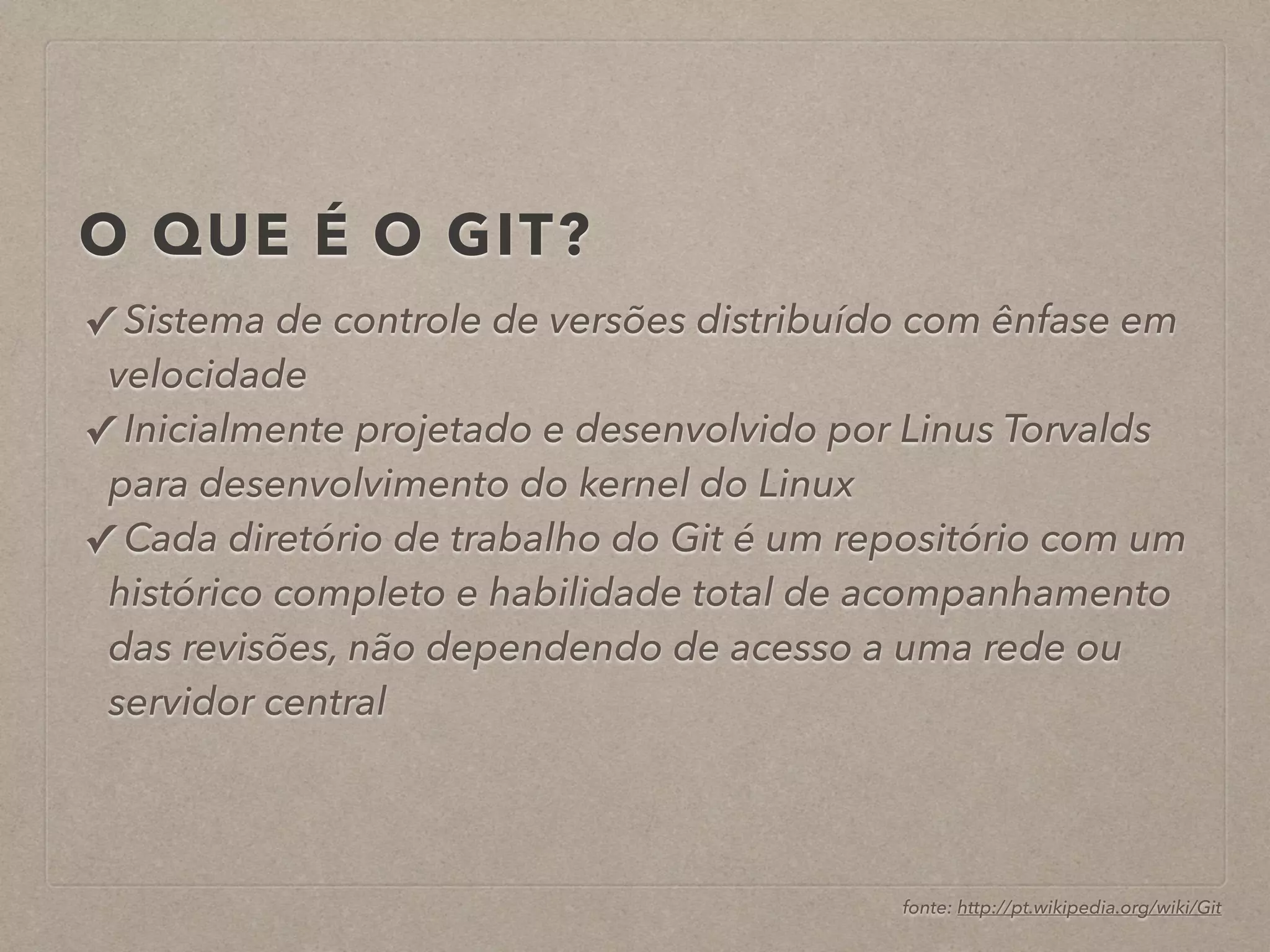 O QUE É O GIT? 
✓ Sistema de controle de versões distribuído com ênfase em 
velocidade 
✓ Inicialmente projetado e desenvolvido por Linus Torvalds 
para desenvolvimento do kernel do Linux 
✓ Cada diretório de trabalho do Git é um repositório com um 
histórico completo e habilidade total de acompanhamento 
das revisões, não dependendo de acesso a uma rede ou 
servidor central 
fonte: http://pt.wikipedia.org/wiki/Git 
 