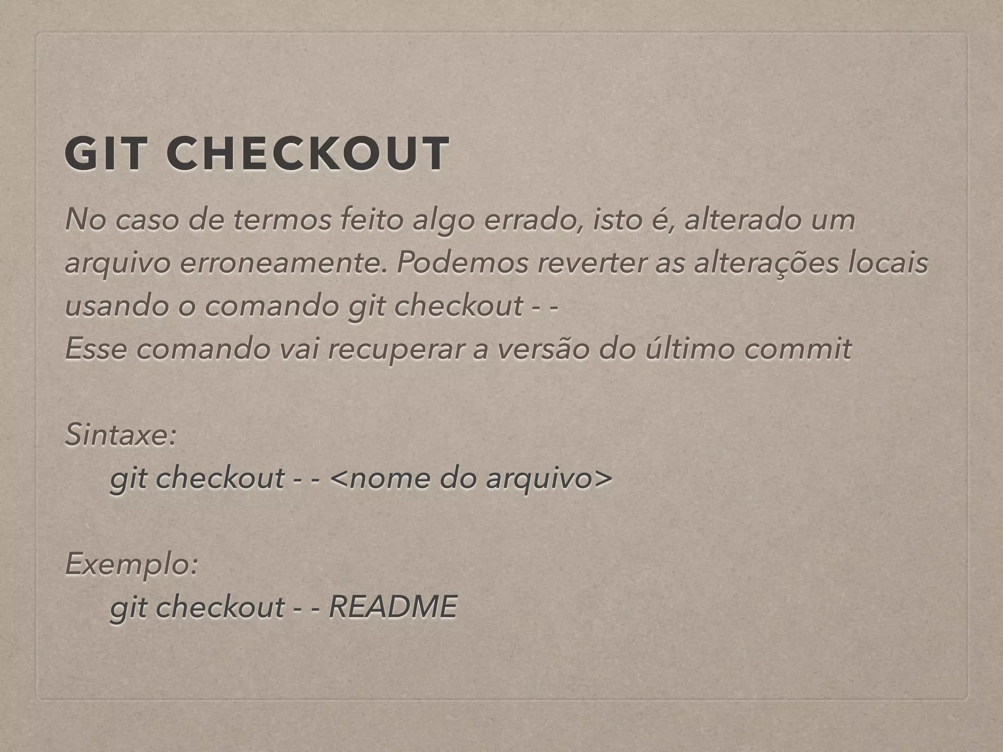 GIT CHECKOUT 
No caso de termos feito algo errado, isto é, alterado um 
arquivo erroneamente. Podemos reverter as alterações locais 
usando o comando git checkout - - 
Esse comando vai recuperar a versão do último commit 
! 
Sintaxe: 
git checkout - - <nome do arquivo> 
! 
Exemplo: 
git checkout - - README 
 