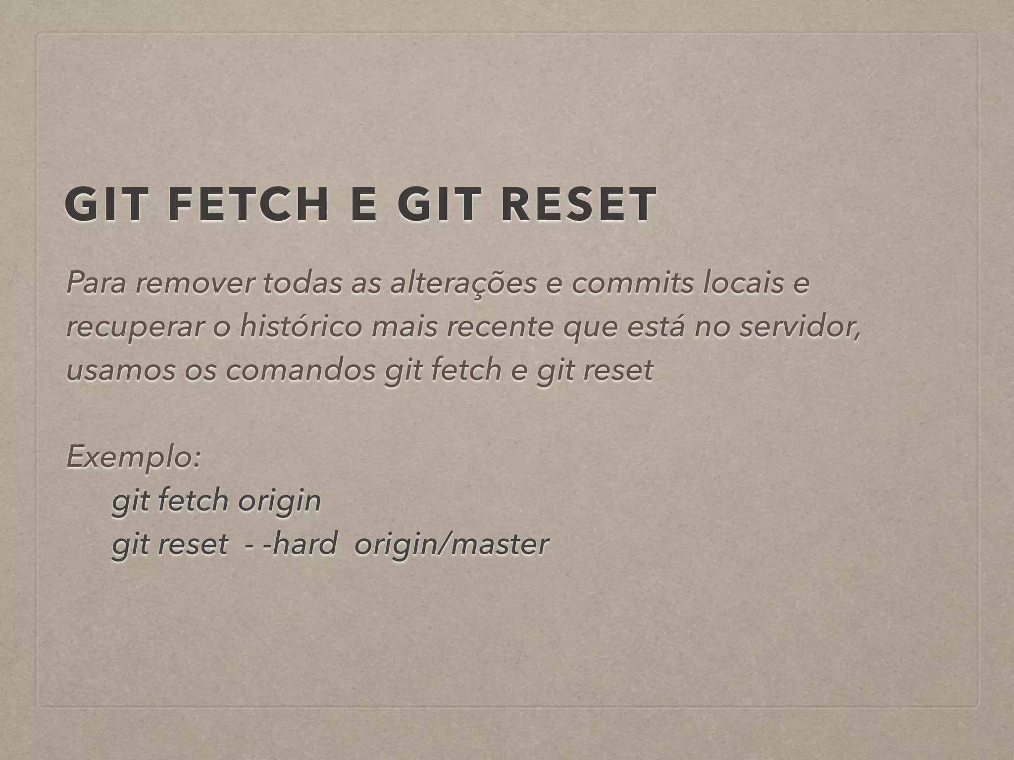 GIT FETCH E GIT RESET 
Para remover todas as alterações e commits locais e 
recuperar o histórico mais recente que está no servidor, 
usamos os comandos git fetch e git reset 
! 
Exemplo: 
git fetch origin 
git reset - -hard origin/master 
 