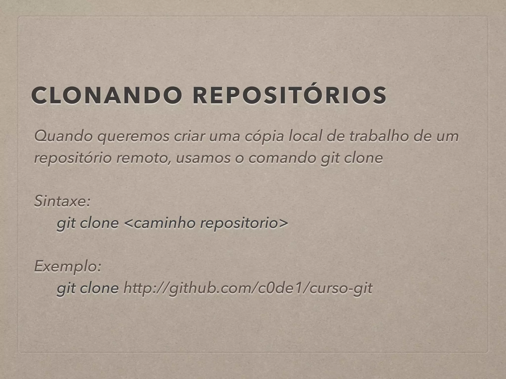 CLONANDO REPOSITÓRIOS 
Quando queremos criar uma cópia local de trabalho de um 
repositório remoto, usamos o comando git clone 
! 
Sintaxe: 
git clone <caminho repositorio> 
! 
Exemplo: 
git clone http://github.com/c0de1/curso-git 
 