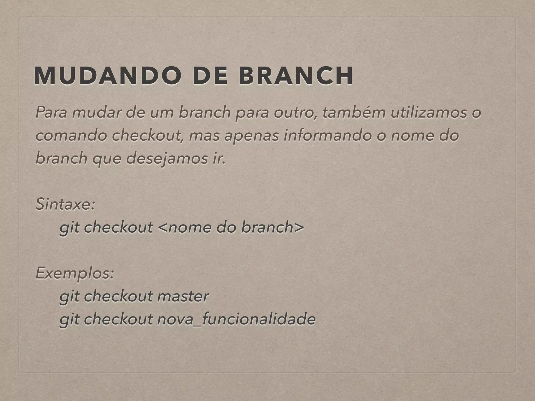 MUDANDO DE BRANCH 
Para mudar de um branch para outro, também utilizamos o 
comando checkout, mas apenas informando o nome do 
branch que desejamos ir. 
! 
Sintaxe: 
git checkout <nome do branch> 
! 
Exemplos: 
git checkout master 
git checkout nova_funcionalidade 
 