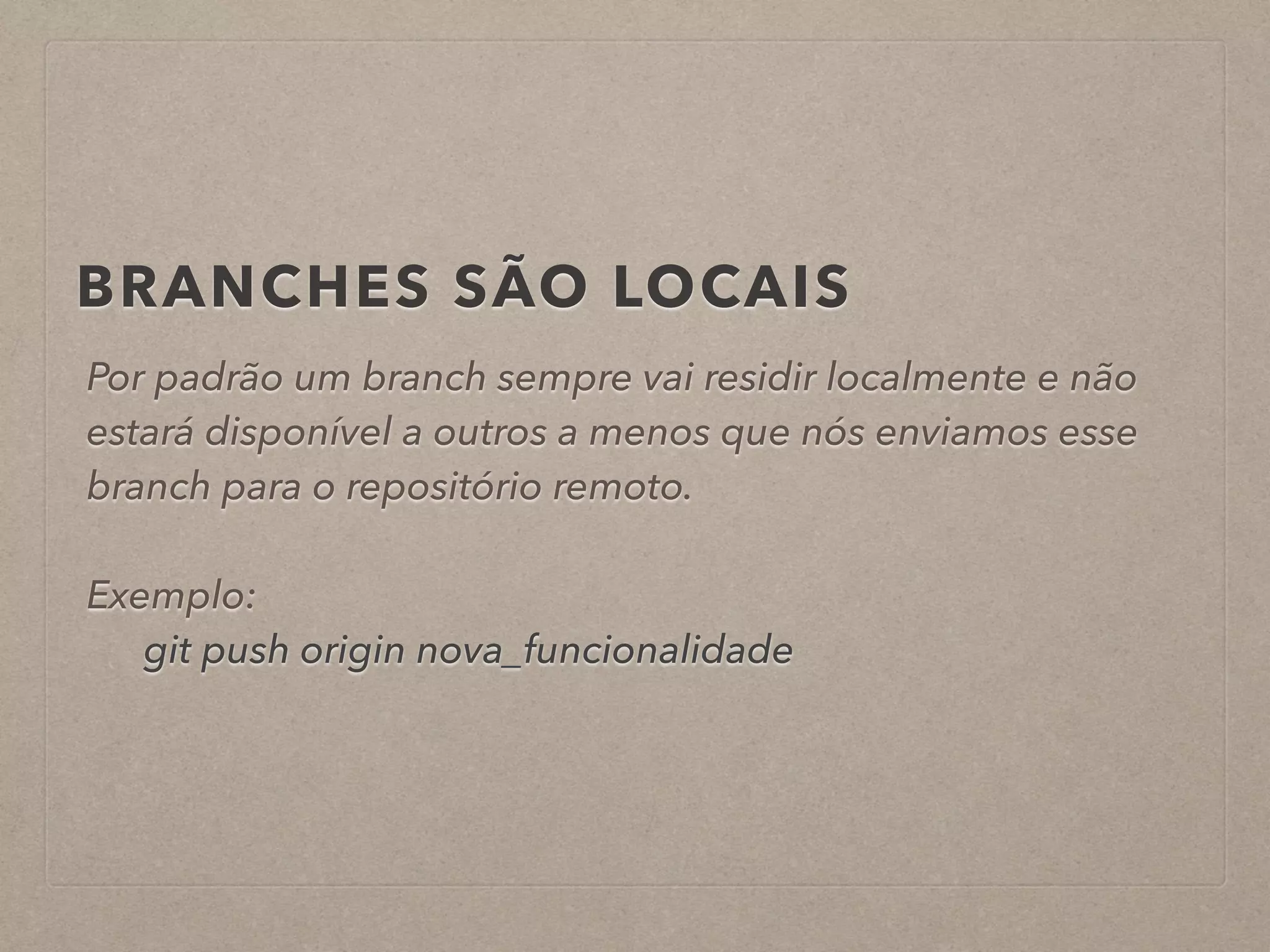 BRANCHES SÃO LOCAIS 
Por padrão um branch sempre vai residir localmente e não 
estará disponível a outros a menos que nós enviamos esse 
branch para o repositório remoto. 
! 
Exemplo: 
git push origin nova_funcionalidade 
 
