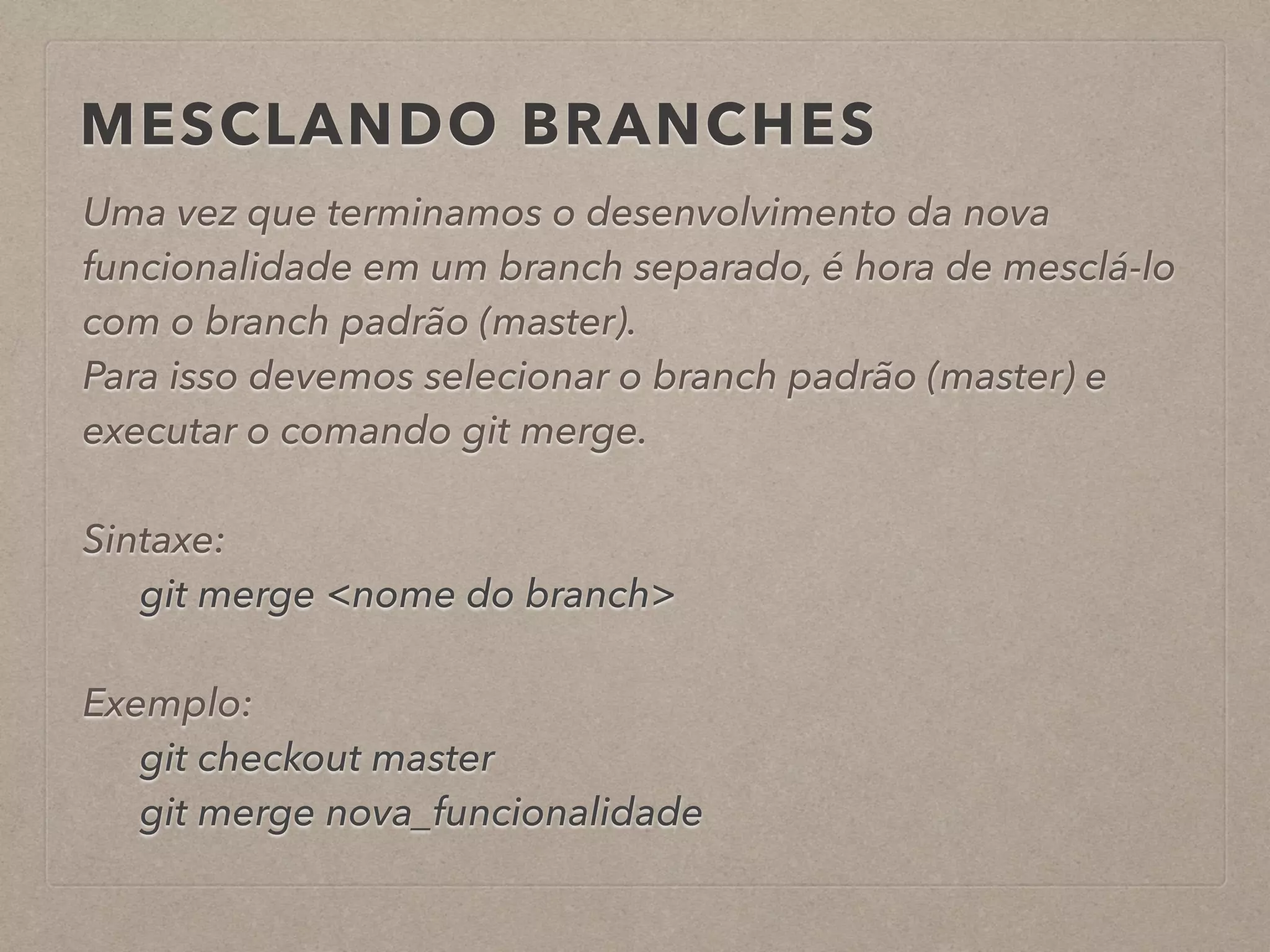 MESCLANDO BRANCHES 
Uma vez que terminamos o desenvolvimento da nova 
funcionalidade em um branch separado, é hora de mesclá-lo 
com o branch padrão (master). 
Para isso devemos selecionar o branch padrão (master) e 
executar o comando git merge. 
! 
Sintaxe: 
git merge <nome do branch> 
! 
Exemplo: 
git checkout master 
git merge nova_funcionalidade 
 