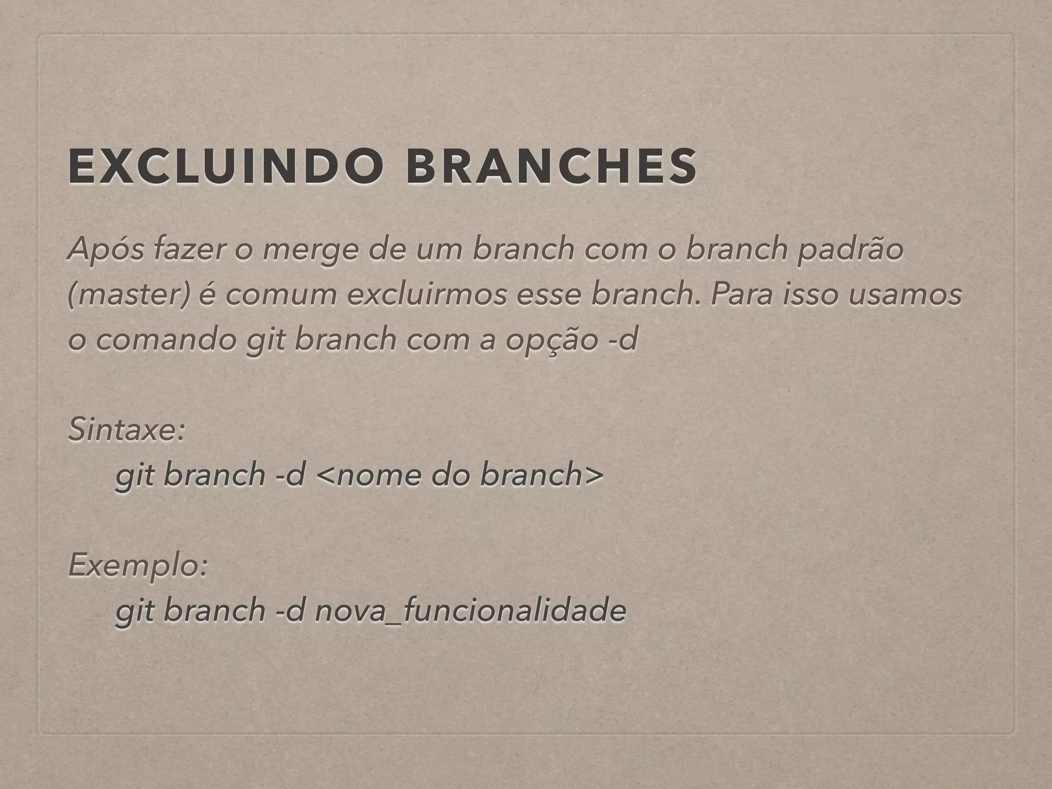 EXCLUINDO BRANCHES 
Após fazer o merge de um branch com o branch padrão 
(master) é comum excluirmos esse branch. Para isso usamos 
o comando git branch com a opção -d 
! 
Sintaxe: 
git branch -d <nome do branch> 
! 
Exemplo: 
git branch -d nova_funcionalidade 
 