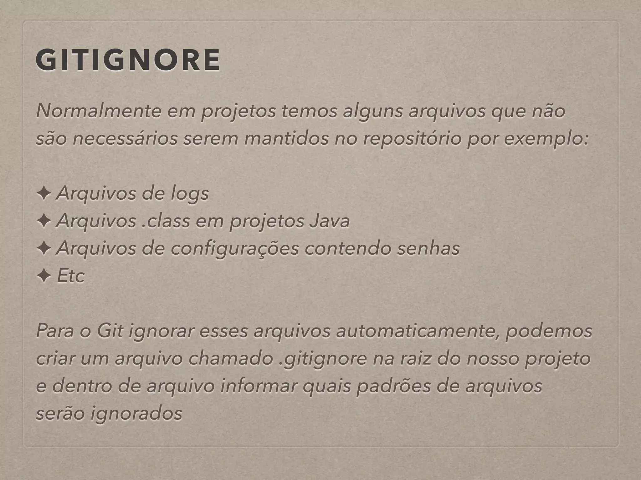 GITIGNORE 
Normalmente em projetos temos alguns arquivos que não 
são necessários serem mantidos no repositório por exemplo: 
! 
✦ Arquivos de logs 
✦ Arquivos .class em projetos Java 
✦ Arquivos de configurações contendo senhas 
✦ Etc 
! 
Para o Git ignorar esses arquivos automaticamente, podemos 
criar um arquivo chamado .gitignore na raiz do nosso projeto 
e dentro de arquivo informar quais padrões de arquivos 
serão ignorados 
 