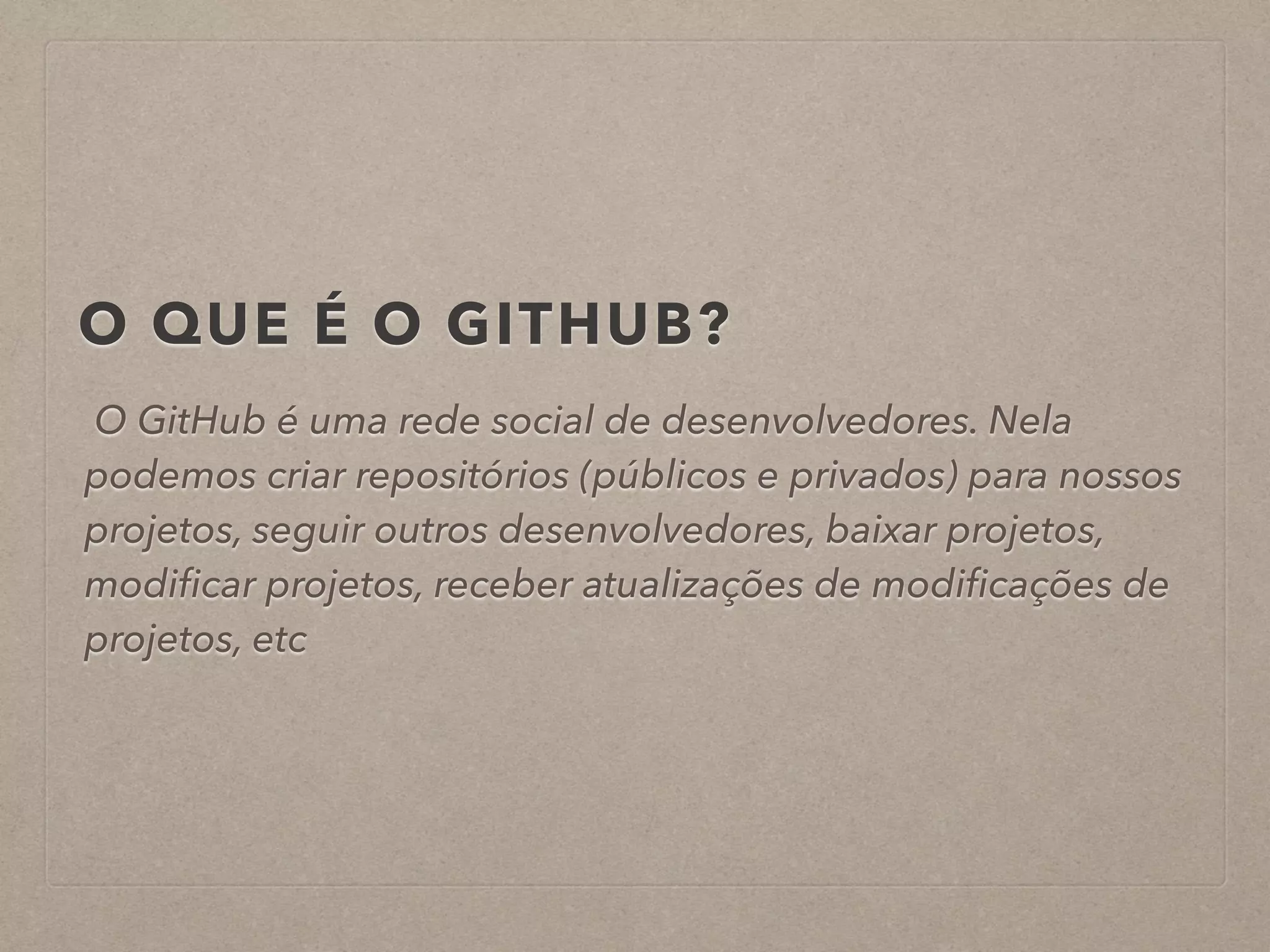 O QUE É O GITHUB? 
O GitHub é uma rede social de desenvolvedores. Nela 
podemos criar repositórios (públicos e privados) para nossos 
projetos, seguir outros desenvolvedores, baixar projetos, 
modificar projetos, receber atualizações de modificações de 
projetos, etc 
 