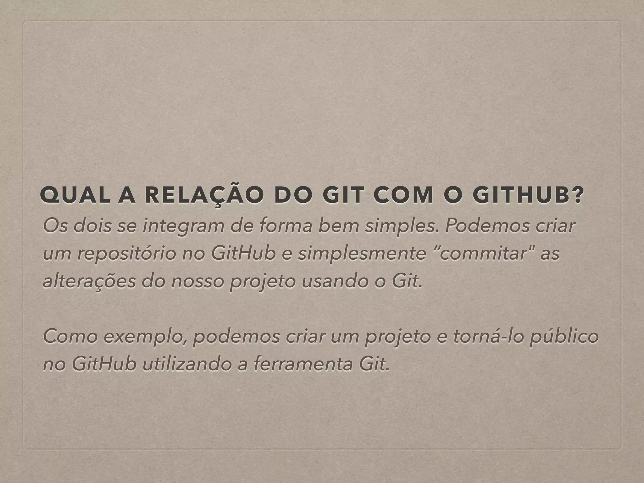 QUAL A RELAÇÃO DO GIT COM O GITHUB? 
Os dois se integram de forma bem simples. Podemos criar 
um repositório no GitHub e simplesmente “commitar" as 
alterações do nosso projeto usando o Git. 
! 
Como exemplo, podemos criar um projeto e torná-lo público 
no GitHub utilizando a ferramenta Git. 
 
