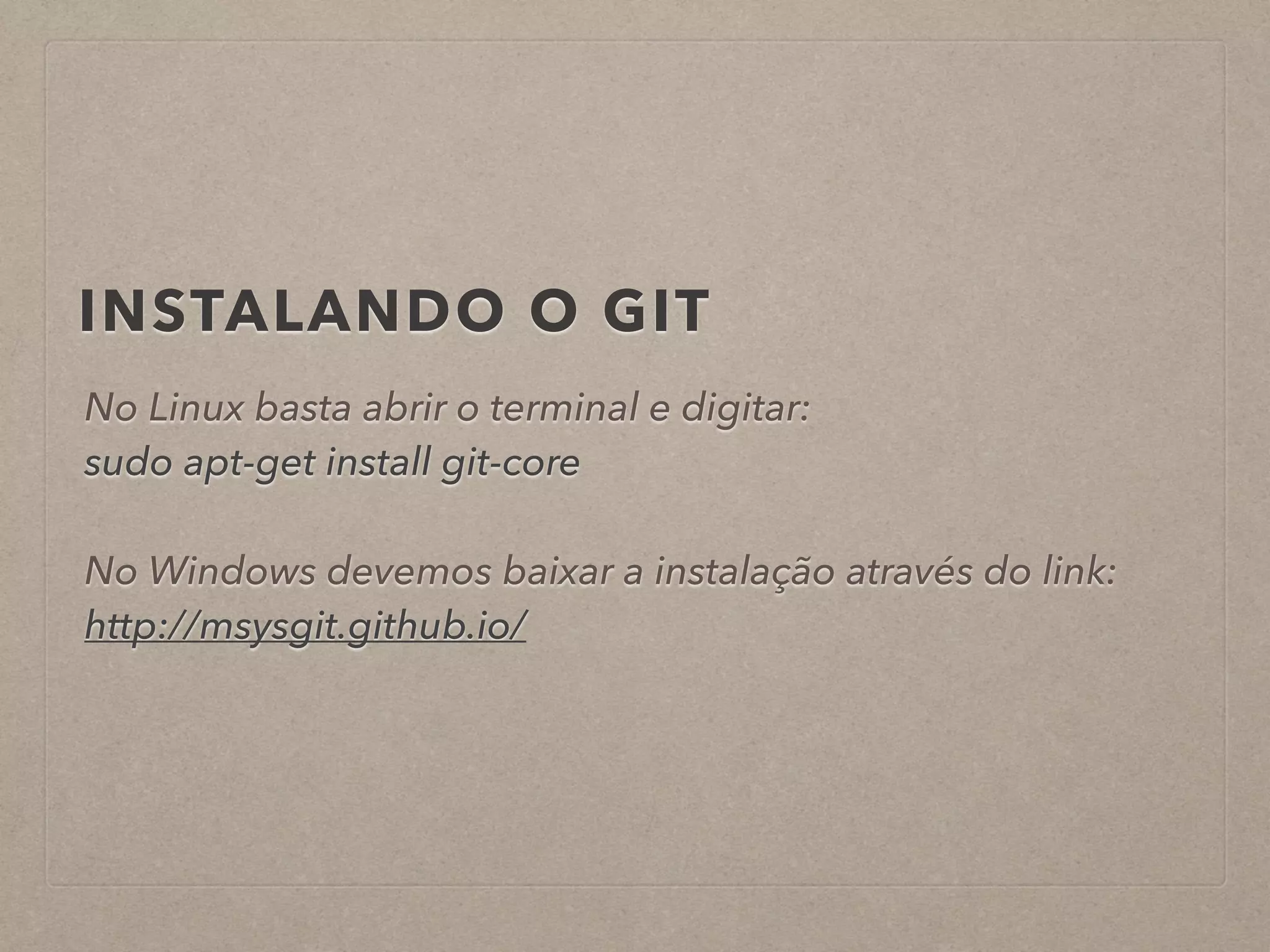 INSTALANDO O GIT 
No Linux basta abrir o terminal e digitar: 
sudo apt-get install git-core 
! 
No Windows devemos baixar a instalação através do link: 
http://msysgit.github.io/ 
 