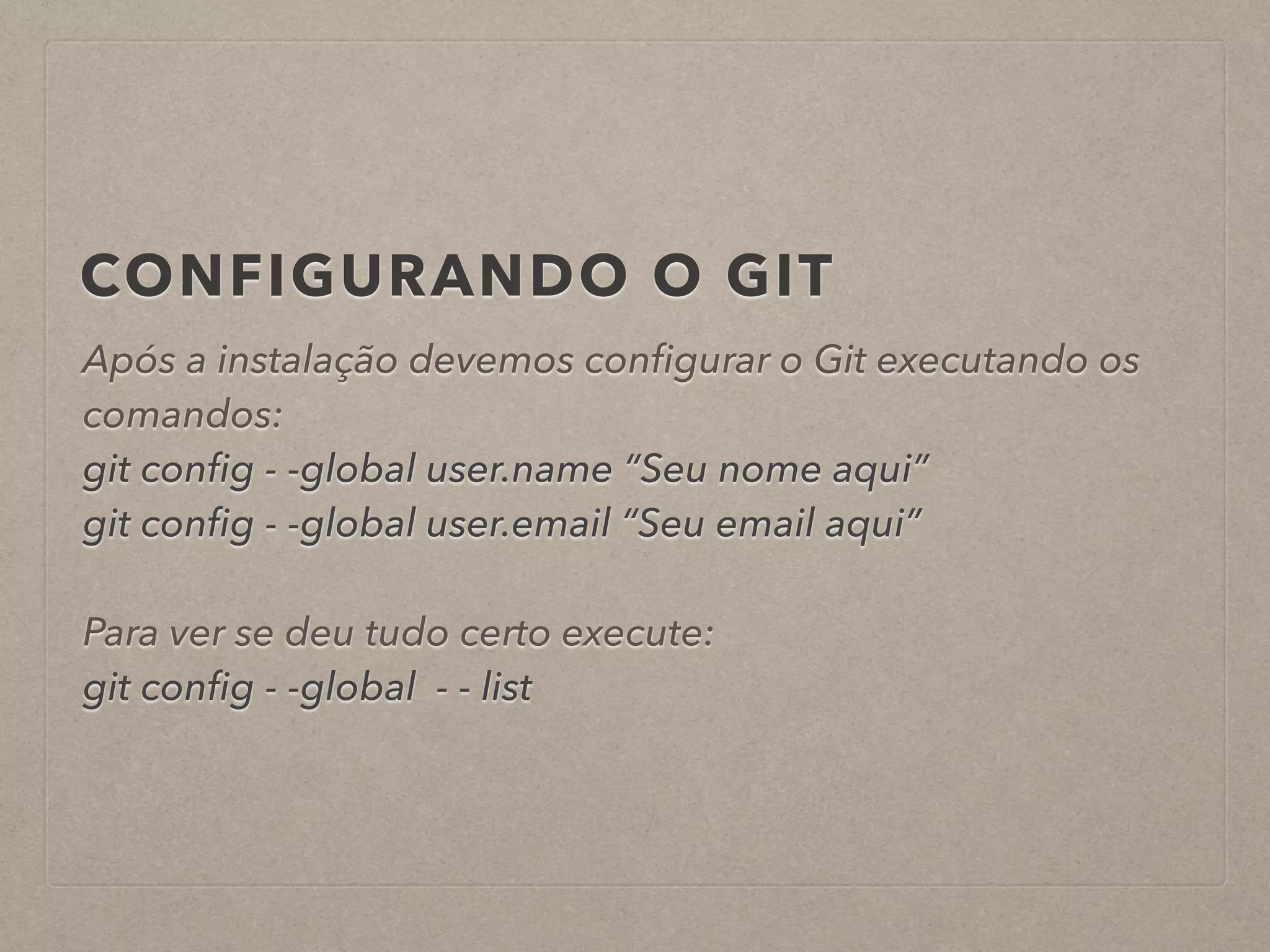 CONFIGURANDO O GIT 
Após a instalação devemos configurar o Git executando os 
comandos: 
git config - -global user.name “Seu nome aqui” 
git config - -global user.email “Seu email aqui” 
! 
Para ver se deu tudo certo execute: 
git config - -global - - list 
 