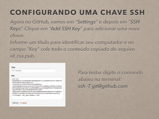 CONFIGURANDO UMA CHAVE SSH 
Agora no GitHub, vamos em “Settings” e depois em “SSH 
Keys”. Clique em “Add SSH Key” para adicionar uma nova 
chave. 
Informe um título para identificar seu computador e no 
campo “Key" cole todo o conteúdo copiado do arquivo 
id_rsa.pub. 
Para testar digite o comando 
abaixo no terminal: 
ssh -T git@github.com 
 