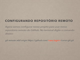 CONFIGURANDO REPOSITÓRIO REMOTO 
Agora vamos configurar nosso projeto para usar nosso 
repositório remoto do GitHub. No terminal digite o comando 
abaixo: 
! 
git remote add origin https://github.com/<seu login>/curso-git.git 
 