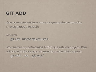 GIT ADD 
Este comando adiciona arquivos que serão controlados 
("versionados") pelo Git 
! 
Sintaxe: 
git add <nome do arquivo> 
! 
Normalmente controlamos TUDO que está no projeto. Para 
adicionar todos os arquivo usamos o comandos abaixo: 
git add . ou git add * 
 