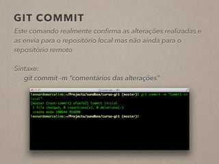 GIT COMMIT 
Este comando realmente confirma as alterações realizadas e 
as envia para o repositório local mas não ainda para o 
repositório remoto 
! 
Sintaxe: 
git commit -m “comentários das alterações" 
! 
 