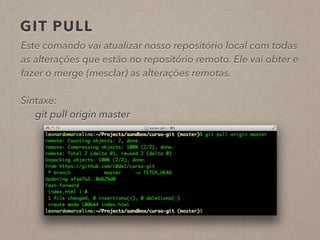 GIT PULL 
Este comando vai atualizar nosso repositório local com todas 
as alterações que estão no repositório remoto. Ele vai obter e 
fazer o merge (mesclar) as alterações remotas. 
! 
Sintaxe: 
git pull origin master 
! 
 