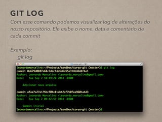GIT LOG 
Com esse comando podemos visualizar log de alterações do 
nosso repositório. Ele exibe o nome, data e comentário de 
cada commit 
! 
Exemplo: 
git log 
! 
 