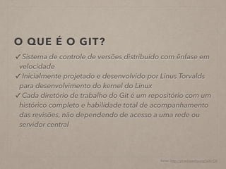 O QUE É O GIT? 
✓ Sistema de controle de versões distribuído com ênfase em 
velocidade 
✓ Inicialmente projetado e desenvolvido por Linus Torvalds 
para desenvolvimento do kernel do Linux 
✓ Cada diretório de trabalho do Git é um repositório com um 
histórico completo e habilidade total de acompanhamento 
das revisões, não dependendo de acesso a uma rede ou 
servidor central 
fonte: http://pt.wikipedia.org/wiki/Git 
 