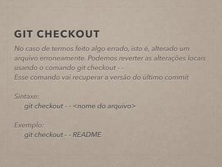 GIT CHECKOUT 
No caso de termos feito algo errado, isto é, alterado um 
arquivo erroneamente. Podemos reverter as alterações locais 
usando o comando git checkout - - 
Esse comando vai recuperar a versão do último commit 
! 
Sintaxe: 
git checkout - - <nome do arquivo> 
! 
Exemplo: 
git checkout - - README 
 