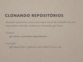CLONANDO REPOSITÓRIOS 
Quando queremos criar uma cópia local de trabalho de um 
repositório remoto, usamos o comando git clone 
! 
Sintaxe: 
git clone <caminho repositorio> 
! 
Exemplo: 
git clone http://github.com/c0de1/curso-git 
 