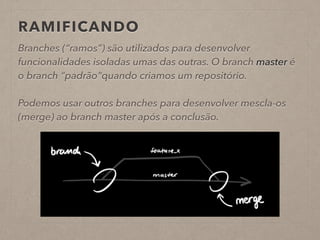 RAMIFICANDO 
Branches (“ramos”) são utilizados para desenvolver 
funcionalidades isoladas umas das outras. O branch master é 
o branch “padrão”quando criamos um repositório. 
! 
Podemos usar outros branches para desenvolver mescla-os 
(merge) ao branch master após a conclusão. 
 