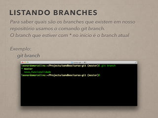 LISTANDO BRANCHES 
Para saber quais são os branches que existem em nosso 
repositório usamos o comando git branch. 
O branch que estiver com * no início é o branch atual 
! 
Exemplo: 
git branch 
 