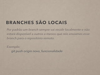 BRANCHES SÃO LOCAIS 
Por padrão um branch sempre vai residir localmente e não 
estará disponível a outros a menos que nós enviamos esse 
branch para o repositório remoto. 
! 
Exemplo: 
git push origin nova_funcionalidade 
 