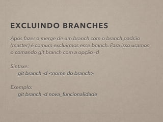 EXCLUINDO BRANCHES 
Após fazer o merge de um branch com o branch padrão 
(master) é comum excluirmos esse branch. Para isso usamos 
o comando git branch com a opção -d 
! 
Sintaxe: 
git branch -d <nome do branch> 
! 
Exemplo: 
git branch -d nova_funcionalidade 
 
