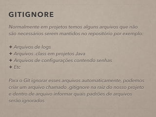 GITIGNORE 
Normalmente em projetos temos alguns arquivos que não 
são necessários serem mantidos no repositório por exemplo: 
! 
✦ Arquivos de logs 
✦ Arquivos .class em projetos Java 
✦ Arquivos de configurações contendo senhas 
✦ Etc 
! 
Para o Git ignorar esses arquivos automaticamente, podemos 
criar um arquivo chamado .gitignore na raiz do nosso projeto 
e dentro de arquivo informar quais padrões de arquivos 
serão ignorados 
 