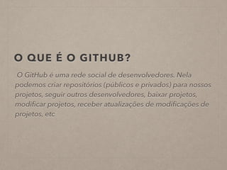 O QUE É O GITHUB? 
O GitHub é uma rede social de desenvolvedores. Nela 
podemos criar repositórios (públicos e privados) para nossos 
projetos, seguir outros desenvolvedores, baixar projetos, 
modificar projetos, receber atualizações de modificações de 
projetos, etc 
 