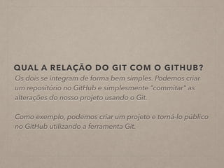 QUAL A RELAÇÃO DO GIT COM O GITHUB? 
Os dois se integram de forma bem simples. Podemos criar 
um repositório no GitHub e simplesmente “commitar" as 
alterações do nosso projeto usando o Git. 
! 
Como exemplo, podemos criar um projeto e torná-lo público 
no GitHub utilizando a ferramenta Git. 
 