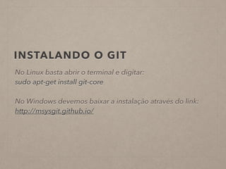 INSTALANDO O GIT 
No Linux basta abrir o terminal e digitar: 
sudo apt-get install git-core 
! 
No Windows devemos baixar a instalação através do link: 
http://msysgit.github.io/ 
 