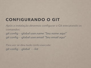 CONFIGURANDO O GIT 
Após a instalação devemos configurar o Git executando os 
comandos: 
git config - -global user.name “Seu nome aqui” 
git config - -global user.email “Seu email aqui” 
! 
Para ver se deu tudo certo execute: 
git config - -global - - list 
 