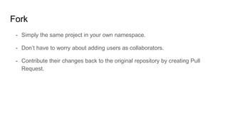 Fork
- Simply the same project in your own namespace.
- Don’t have to worry about adding users as collaborators.
- Contribute their changes back to the original repository by creating Pull
Request.
 